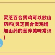 灵芝百合煲鸡可以放山药吗(灵芝百合煲鸡增加山药的营养美味常识)
