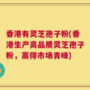 香港有灵芝孢子粉(香港生产高品质灵芝孢子粉，赢得市场青睐)