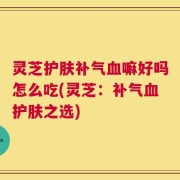 灵芝护肤补气血嘛好吗怎么吃(灵芝：补气血护肤之选)