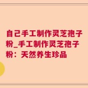 自己手工制作灵芝孢子粉_手工制作灵芝孢子粉：天然养生珍品