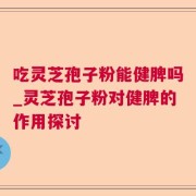 吃灵芝孢子粉能健脾吗_灵芝孢子粉对健脾的作用探讨