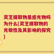 灵芝提取物是感光物吗为什么(灵芝提取物的光敏性及其影响的探究)