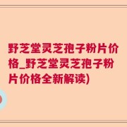 野芝堂灵芝孢子粉片价格_野芝堂灵芝孢子粉片价格全新解读)