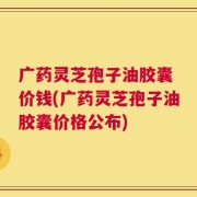 广药灵芝孢子油胶囊 价钱(广药灵芝孢子油胶囊价格公布)