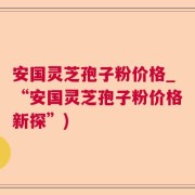 安国灵芝孢子粉价格_“安国灵芝孢子粉价格新探”)
