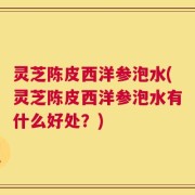 灵芝陈皮西洋参泡水(灵芝陈皮西洋参泡水有什么好处？)