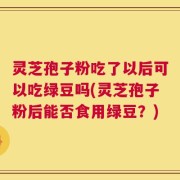 灵芝孢子粉吃了以后可以吃绿豆吗(灵芝孢子粉后能否食用绿豆？)