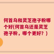 何首乌和灵芝孢子粉哪个好(何首乌还是灵芝孢子粉，哪个更好？)