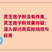 灵芝孢子粉没有作用_灵芝孢子粉效果存疑：深入探讨其实际功效与应用