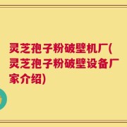灵芝孢子粉破壁机厂(灵芝孢子粉破壁设备厂家介绍)