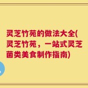 灵芝竹苑的做法大全(灵芝竹苑，一站式灵芝菌类美食制作指南)