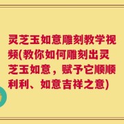 灵芝玉如意雕刻教学视频(教你如何雕刻出灵芝玉如意，赋予它顺顺利利、如意吉祥之意)