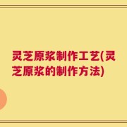 灵芝原浆制作工艺(灵芝原浆的制作方法)