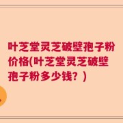 叶芝堂灵芝破壁孢子粉价格(叶芝堂灵芝破壁孢子粉多少钱？)