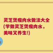 灵芝煲瘦肉水做法大全(学做灵芝煲瘦肉水，美味又养生!)