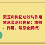 灵芝和枸杞功效与作用禁忌灵芝和枸杞：功效、作用、禁忌全解析)