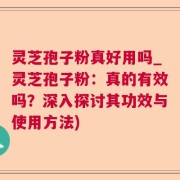 灵芝孢子粉真好用吗_灵芝孢子粉：真的有效吗？深入探讨其功效与使用方法)