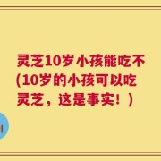 灵芝10岁小孩能吃不(10岁的小孩可以吃灵芝，这是事实！)