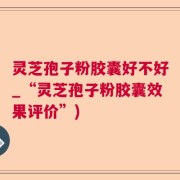 灵芝孢子粉胶囊好不好_“灵芝孢子粉胶囊效果评价”)