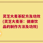 灵芝大麦茶配方及功效(灵芝大麦茶：健康饮品的制作方法及功效)