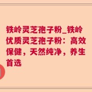 铁岭灵芝孢子粉_铁岭优质灵芝孢子粉：高效保健，天然纯净，养生首选