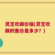 灵芝欢颜价格(灵芝欢颜的售价是多少？)