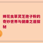 婵花虫草灵芝孢子粉的奇妙世界与健康之道探秘
