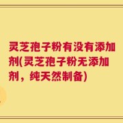 灵芝孢子粉有没有添加剂(灵芝孢子粉无添加剂，纯天然制备)