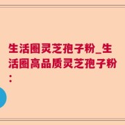 生活圈灵芝孢子粉_生活圈高品质灵芝孢子粉：