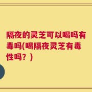 隔夜的灵芝可以喝吗有毒吗(喝隔夜灵芝有毒性吗？)