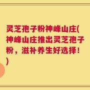 灵芝孢子粉神峰山庄(神峰山庄推出灵芝孢子粉，滋补养生好选择！)