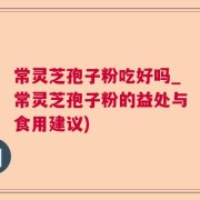 常灵芝孢子粉吃好吗_常灵芝孢子粉的益处与食用建议)
