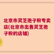 北京市灵芝孢子粉专卖店(北京市出售灵芝孢子粉的店铺)