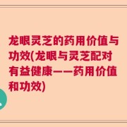 龙眼灵芝的药用价值与功效(龙眼与灵芝配对有益健康——药用价值和功效)