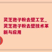 灵芝孢子粉去壁工艺_灵芝孢子粉去壁技术革新与应用
