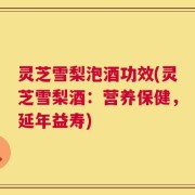 灵芝雪梨泡酒功效(灵芝雪梨酒：营养保健，延年益寿)