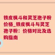 铁皮枫斗和灵芝孢子粉价格_铁皮枫斗与灵芝孢子粉：价格对比及选购指南