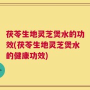 茯苓生地灵芝煲水的功效(茯苓生地灵芝煲水的健康功效)
