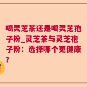 喝灵芝茶还是喝灵芝孢子粉_灵芝茶与灵芝孢子粉：选择哪个更健康？