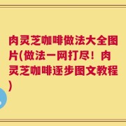 肉灵芝咖啡做法大全图片(做法一网打尽！肉灵芝咖啡逐步图文教程)