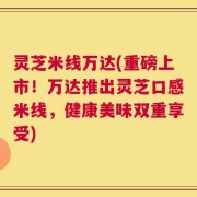 灵芝米线万达(重磅上市！万达推出灵芝口感米线，健康美味双重享受)