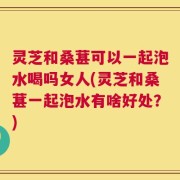 灵芝和桑葚可以一起泡水喝吗女人(灵芝和桑葚一起泡水有啥好处？)