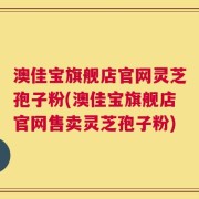 澳佳宝旗舰店官网灵芝孢子粉(澳佳宝旗舰店官网售卖灵芝孢子粉)