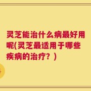 灵芝能治什么病最好用呢(灵芝最适用于哪些疾病的治疗？)