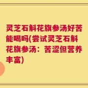灵芝石斛花旗参汤好苦能喝吗(尝试灵芝石斛花旗参汤：苦涩但营养丰富)