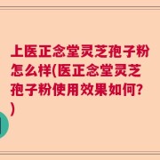 上医正念堂灵芝孢子粉怎么样(医正念堂灵芝孢子粉使用效果如何？)