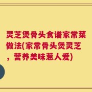 灵芝煲骨头食谱家常菜做法(家常骨头煲灵芝，营养美味惹人爱)