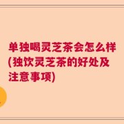 单独喝灵芝茶会怎么样(独饮灵芝茶的好处及注意事项)