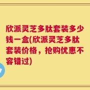 欣派灵芝多肽套装多少钱一盒(欣派灵芝多肽套装价格，抢购优惠不容错过)