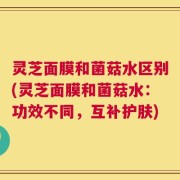 灵芝面膜和菌菇水区别(灵芝面膜和菌菇水：功效不同，互补护肤)